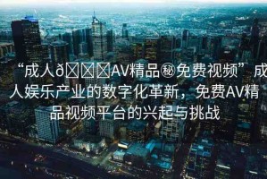 “成人??AV精品秘免費視頻”成人娛樂產(chǎn)業(yè)的數(shù)字化革新，免費AV精品視頻平臺的興起與挑戰(zhàn)