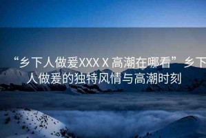 “鄉(xiāng)下人做爰XXXⅩ高潮在哪看”鄉(xiāng)下人做爰的獨(dú)特風(fēng)情與高潮時(shí)刻