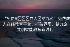 “免費??成人?結九幺”免費成人在線教育平臺，打破界限，結九幺共創(chuàng)智能教育新時代
