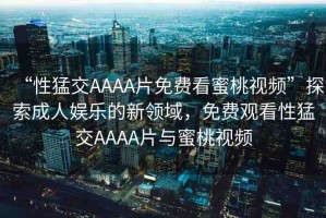 “性猛交AAAA片免費看蜜桃視頻”探索成人娛樂的新領(lǐng)域，免費觀看性猛交AAAA片與蜜桃視頻