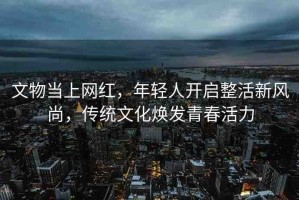 文物當(dāng)上網(wǎng)紅，年輕人開(kāi)啟整活新風(fēng)尚，傳統(tǒng)文化煥發(fā)青春活力