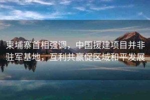 柬埔寨首相強(qiáng)調(diào)，中國(guó)援建項(xiàng)目并非駐軍基地，互利共贏促區(qū)域和平發(fā)展