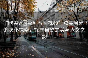 “歐美w?吸乳羞羞視頻”歐美風(fēng)光下的隱秘探索，探尋自然之美與人文之韻