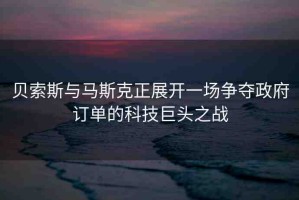 貝索斯與馬斯克正展開一場爭奪政府訂單的科技巨頭之戰(zhàn)