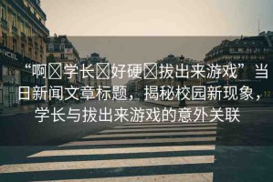 “啊?學(xué)長?好硬?拔出來游戲”當(dāng)日新聞文章標(biāo)題，揭秘校園新現(xiàn)象，學(xué)長與拔出來游戲的意外關(guān)聯(lián)
