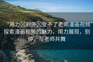 “用力?別停?受不了老師漫畫視頻”探索漫畫視頻的魅力，用力展現(xiàn)，別停，與老師共舞
