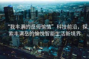 “我豐滿的岳?愉情”科技前沿，探索豐滿岳的愉悅智能生活新境界