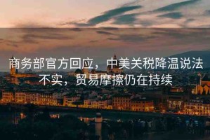 商務(wù)部官方回應(yīng)，中美關(guān)稅降溫說法不實，貿(mào)易摩擦仍在持續(xù)