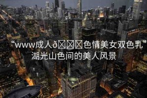 “www成人??色情美女雙色乳”湖光山色間的美人風景