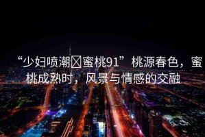 “少婦噴潮?蜜桃91”桃源春色，蜜桃成熟時，風(fēng)景與情感的交融