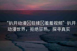 “扒開動漫?狂揉?羞羞視頻”扒開動漫世界，拒絕狂熱，探尋真實(shí)