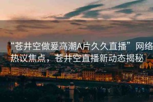 “蒼井空做爰高潮A片久久直播”網(wǎng)絡(luò)熱議焦點(diǎn)，蒼井空直播新動態(tài)揭秘