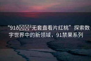 “91??無套直看片紅桃”探索數(shù)字世界中的新領(lǐng)域，91禁果系列