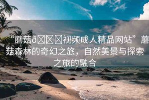 “蘑菇??視頻成人精品網(wǎng)站”蘑菇森林的奇幻之旅，自然美景與探索之旅的融合