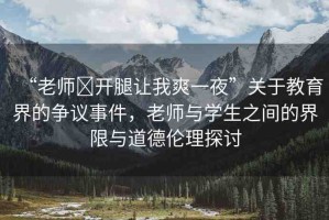 “老師?開(kāi)腿讓我爽一夜”關(guān)于教育界的爭(zhēng)議事件，老師與學(xué)生之間的界限與道德倫理探討