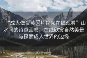 “成人做爰黃?片視頻在線觀看”山水間的詩意畫卷，在線欣賞自然美景與探索成人世界的邊緣