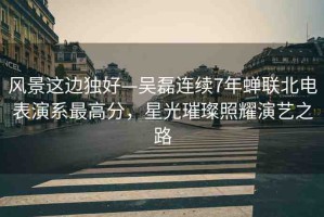 風(fēng)景這邊獨(dú)好—吳磊連續(xù)7年蟬聯(lián)北電表演系最高分，星光璀璨照耀演藝之路