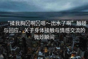 “揉我胸?啊?嗯～出水了啊”觸碰與回應(yīng)，關(guān)于身體接觸與情感交流的微妙瞬間