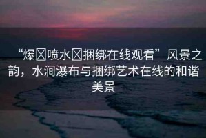 “爆?噴水?捆綁在線觀看”風(fēng)景之韻，水澗瀑布與捆綁藝術(shù)在線的和諧美景