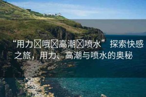 “用力?哦?高潮?噴水”探索快感之旅，用力、高潮與噴水的奧秘