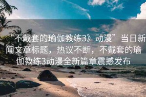 “不戴套的瑜伽教練3》動漫”當(dāng)日新聞文章標(biāo)題，熱議不斷，不戴套的瑜伽教練3動漫全新篇章震撼發(fā)布