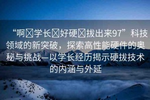 “啊?學(xué)長(zhǎng)?好硬?拔出來(lái)97”科技領(lǐng)域的新突破，探索高性能硬件的奧秘與挑戰(zhàn)—以學(xué)長(zhǎng)經(jīng)歷揭示硬拔技術(shù)的內(nèi)涵與外延