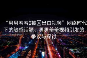“男男羞羞0被?出白視頻”網(wǎng)絡時代下的敏感話題，男男羞羞視頻引發(fā)的爭議與探討