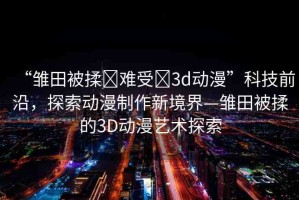 “雛田被揉?難受?3d動(dòng)漫”科技前沿，探索動(dòng)漫制作新境界—雛田被揉的3D動(dòng)漫藝術(shù)探索