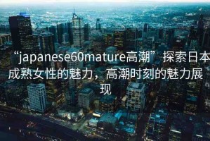 “japanese60mature高潮”探索日本成熟女性的魅力，高潮時(shí)刻的魅力展現(xiàn)