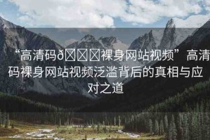 “高清碼??裸身網站視頻”高清碼裸身網站視頻泛濫背后的真相與應對之道