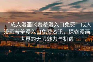 “成人漫畫?羞羞漫入口免費(fèi)”成人漫畫羞羞漫入口免費(fèi)資訊，探索漫畫世界的無限魅力與機(jī)遇