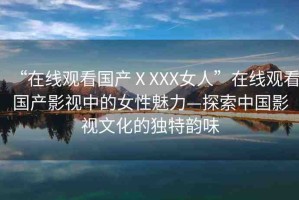 “在線觀看國(guó)產(chǎn)ⅩXXX女人”在線觀看國(guó)產(chǎn)影視中的女性魅力—探索中國(guó)影視文化的獨(dú)特韻味