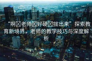 “啊?老師?好硬?拔出來”探索教育新境界，老師的教學(xué)技巧與深度解析