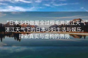 “日本少婦做爰全過程毛片湛江天氣”湛江天氣下的日本少婦生活與娛樂，探索真實與虛構(gòu)的界限