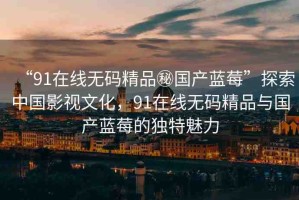 “91在線(xiàn)無(wú)碼精品秘國(guó)產(chǎn)藍(lán)莓”探索中國(guó)影視文化，91在線(xiàn)無(wú)碼精品與國(guó)產(chǎn)藍(lán)莓的獨(dú)特魅力