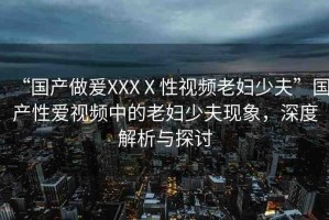 “國(guó)產(chǎn)做爰XXXⅩ性視頻老婦少夫”國(guó)產(chǎn)性愛視頻中的老婦少夫現(xiàn)象，深度解析與探討