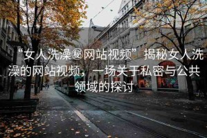 “女人洗澡秘網(wǎng)站視頻”揭秘女人洗澡的網(wǎng)站視頻，一場關(guān)于私密與公共領(lǐng)域的探討