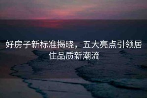 好房子新標(biāo)準(zhǔn)揭曉，五大亮點(diǎn)引領(lǐng)居住品質(zhì)新潮流