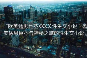 “歐美猛男巨莖XXXⅩ性生交小說(shuō)”歐美猛男巨莖與神秘之旅的性生交小說(shuō)