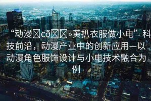 “動漫?c??黃扒衣服做小電”科技前沿，動漫產(chǎn)業(yè)中的創(chuàng)新應(yīng)用—以動漫角色服飾設(shè)計與小電技術(shù)融合為例