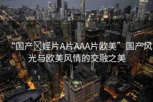“國(guó)產(chǎn)?婬片A片AAA片歐美”國(guó)產(chǎn)風(fēng)光與歐美風(fēng)情的交融之美