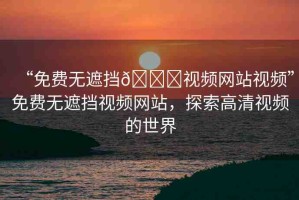 “免費無遮擋??視頻網(wǎng)站視頻”免費無遮擋視頻網(wǎng)站，探索高清視頻的世界
