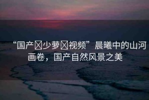 “國產(chǎn)?少蘿?視頻”晨曦中的山河畫卷，國產(chǎn)自然風(fēng)景之美