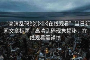 “高清亂碼??在線觀看”當日新聞文章標題，高清亂碼現(xiàn)象揭秘，在線觀看需謹慎