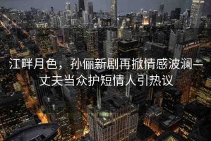 江畔月色，孫儷新劇再掀情感波瀾—丈夫當(dāng)眾護(hù)短情人引熱議