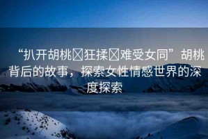 “扒開胡桃?狂揉?難受女同”胡桃背后的故事，探索女性情感世界的深度探索