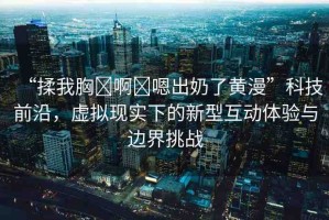 “揉我胸?啊?嗯出奶了黃漫”科技前沿，虛擬現(xiàn)實(shí)下的新型互動(dòng)體驗(yàn)與邊界挑戰(zhàn)