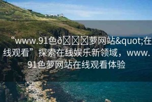 “www.91色??蘿網(wǎng)站"在線觀看”探索在線娛樂(lè)新領(lǐng)域，www.91色蘿網(wǎng)站在線觀看體驗(yàn)