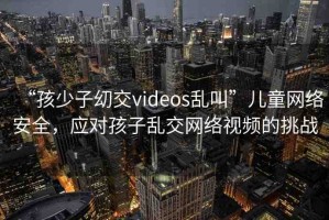 “孩少子?交videos亂叫”兒童網(wǎng)絡(luò)安全，應(yīng)對孩子亂交網(wǎng)絡(luò)視頻的挑戰(zhàn)
