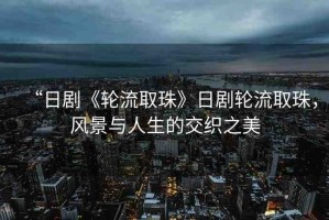 “日劇《輪流取珠》日劇輪流取珠，風(fēng)景與人生的交織之美